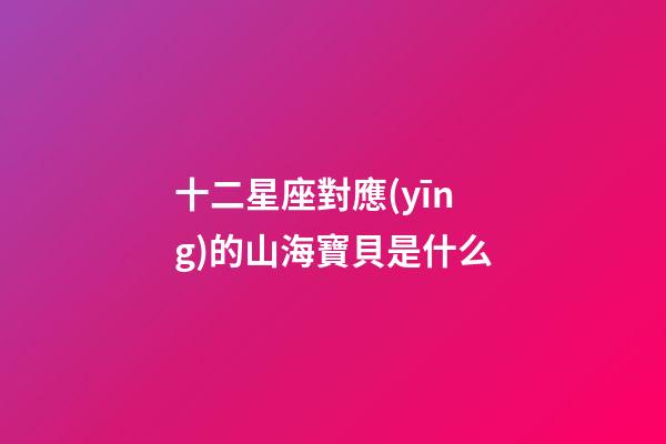 十二星座對應(yīng)的山海寶貝是什么-第1張-星座運(yùn)勢-玄機(jī)派