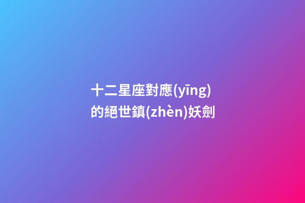 十二星座對應(yīng)的絕世鎮(zhèn)妖劍-第1張-星座運(yùn)勢-玄機(jī)派