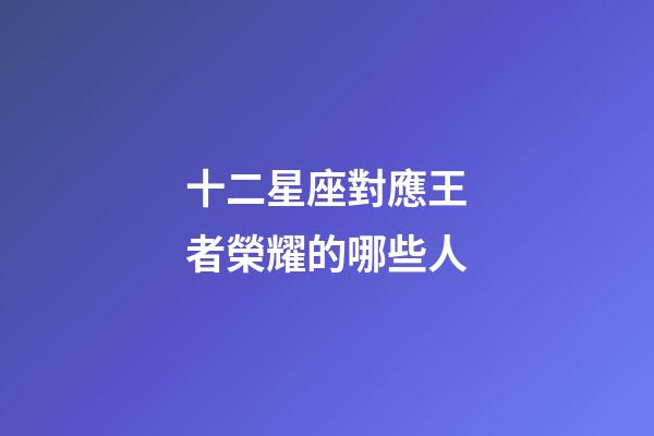 十二星座對應王者榮耀的哪些人-第1張-星座運勢-玄機派