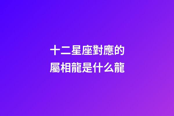 十二星座對應的屬相龍是什么龍-第1張-星座運勢-玄機派