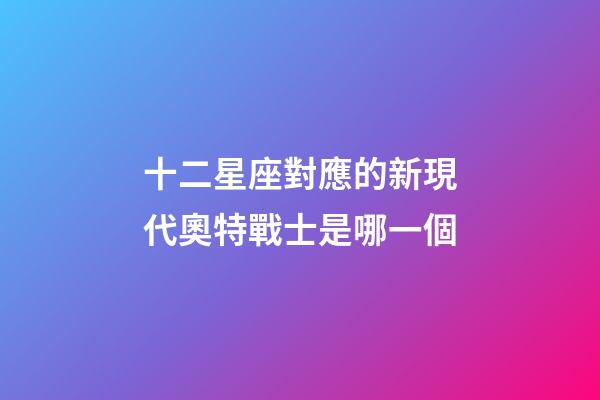 十二星座對應的新現代奧特戰士是哪一個