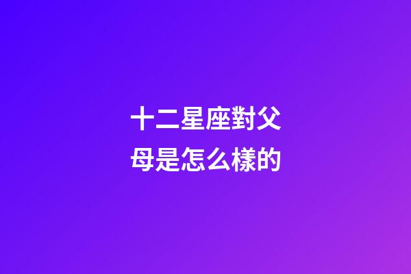 十二星座對父母是怎么樣的-第1張-星座運勢-玄機派