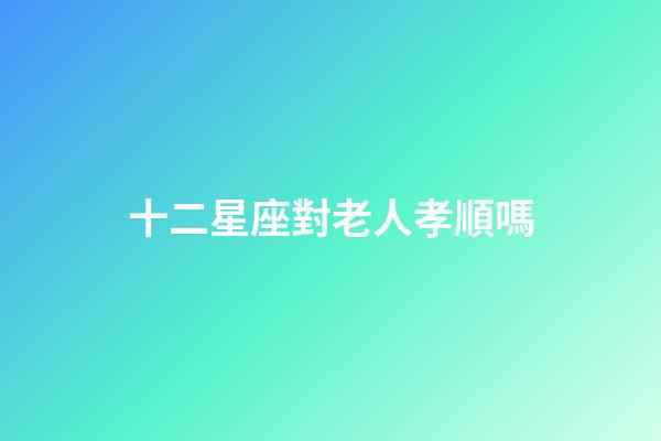 十二星座對老人孝順嗎-第1張-星座運勢-玄機派