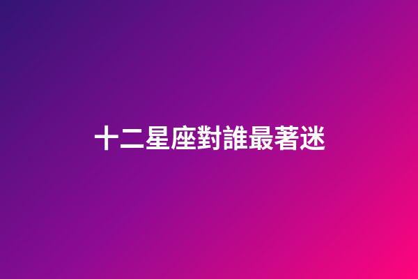 十二星座對誰最著迷-第1張-星座運勢-玄機派