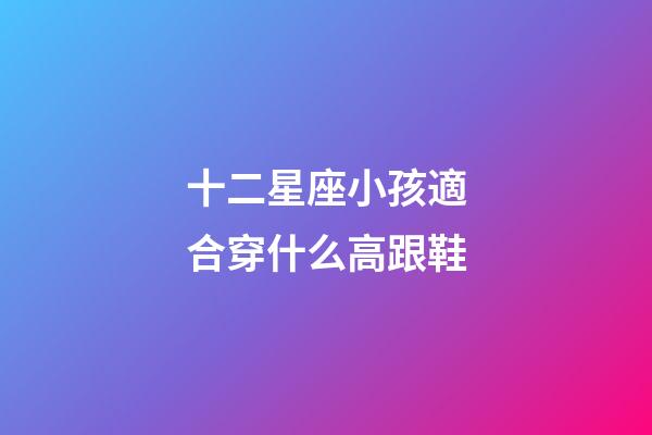 十二星座小孩適合穿什么高跟鞋-第1張-星座運勢-玄機派