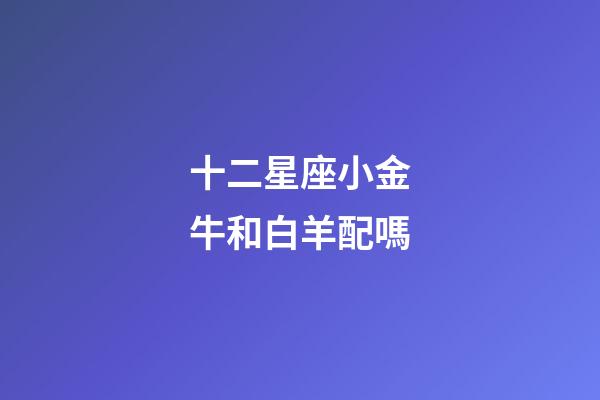 十二星座小金牛和白羊配嗎-第1張-星座運(yùn)勢-玄機(jī)派