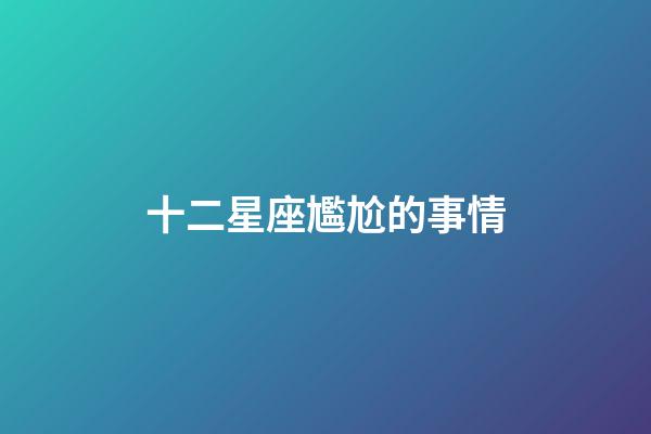十二星座尷尬的事情-第1張-星座運勢-玄機派