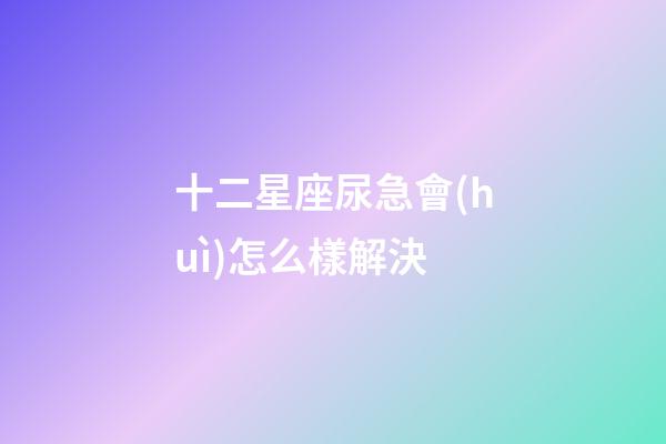 十二星座尿急會(huì)怎么樣解決-第1張-星座運(yùn)勢(shì)-玄機(jī)派
