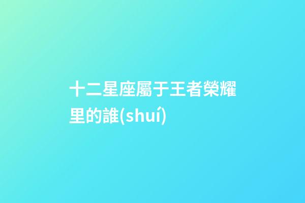 十二星座屬于王者榮耀里的誰(shuí)