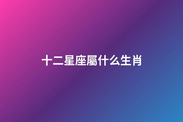 十二星座屬什么生肖-第1張-星座運勢-玄機派