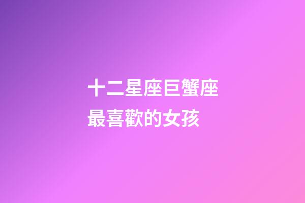 十二星座巨蟹座最喜歡的女孩-第1張-星座運勢-玄機派