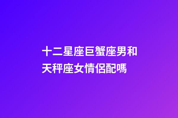 十二星座巨蟹座男和天秤座女情侶配嗎-第1張-星座運(yùn)勢(shì)-玄機(jī)派
