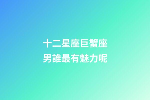 十二星座巨蟹座男誰最有魅力呢-第1張-星座運(yùn)勢(shì)-玄機(jī)派