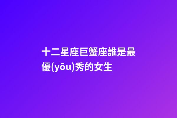 十二星座巨蟹座誰是最優(yōu)秀的女生-第1張-星座運(yùn)勢-玄機(jī)派