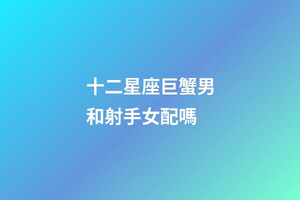 十二星座巨蟹男和射手女配嗎-第1張-星座運勢-玄機派