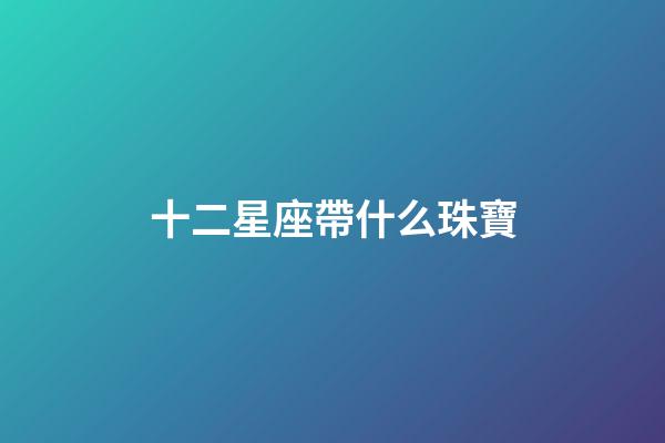 十二星座帶什么珠寶-第1張-星座運(yùn)勢(shì)-玄機(jī)派