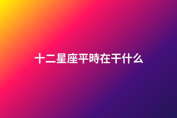 十二星座平時在干什么-第1張-星座運(yùn)勢-玄機(jī)派