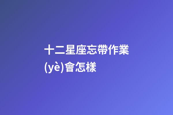 十二星座忘帶作業(yè)會怎樣-第1張-星座運(yùn)勢-玄機(jī)派