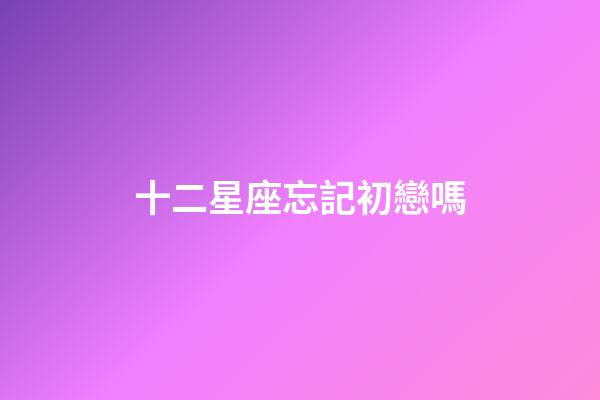 十二星座忘記初戀嗎-第1張-星座運勢-玄機派