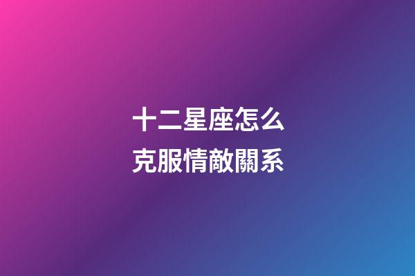 十二星座怎么克服情敵關系-第1張-星座運勢-玄機派