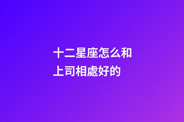 十二星座怎么和上司相處好的-第1張-星座運(yùn)勢(shì)-玄機(jī)派