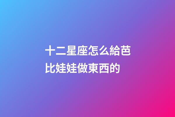 十二星座怎么給芭比娃娃做東西的-第1張-星座運勢-玄機派