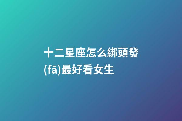 十二星座怎么綁頭發(fā)最好看女生-第1張-星座運(yùn)勢(shì)-玄機(jī)派
