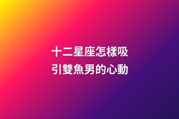 十二星座怎樣吸引雙魚男的心動-第1張-星座運勢-玄機派