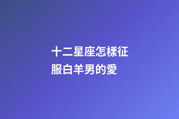 十二星座怎樣征服白羊男的愛-第1張-星座運勢-玄機派