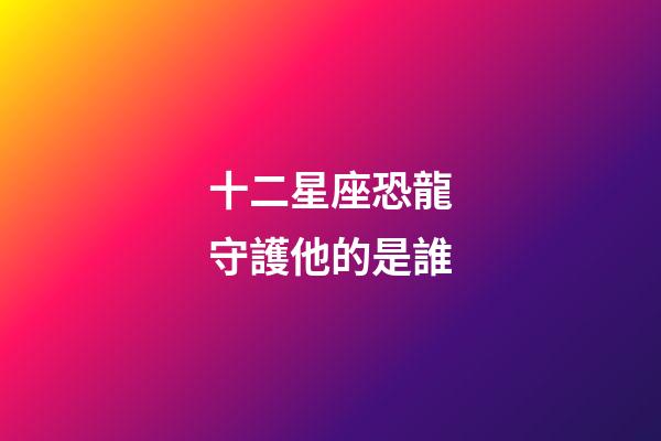 十二星座恐龍守護他的是誰-第1張-星座運勢-玄機派