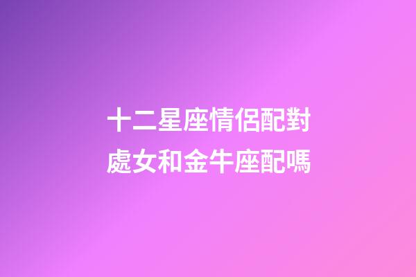 十二星座情侶配對處女和金牛座配嗎-第1張-星座運勢-玄機派