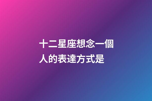 十二星座想念一個人的表達方式是-第1張-星座運勢-玄機派