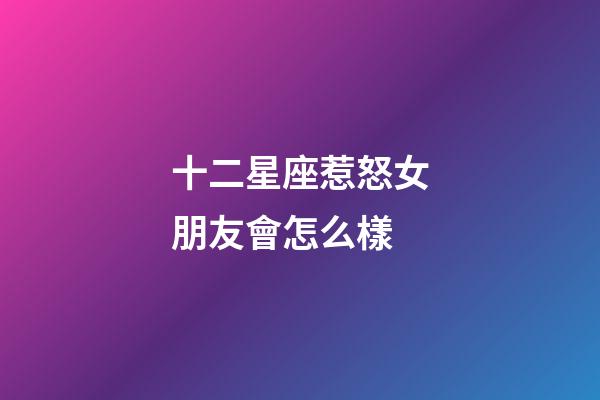 十二星座惹怒女朋友會怎么樣-第1張-星座運勢-玄機派