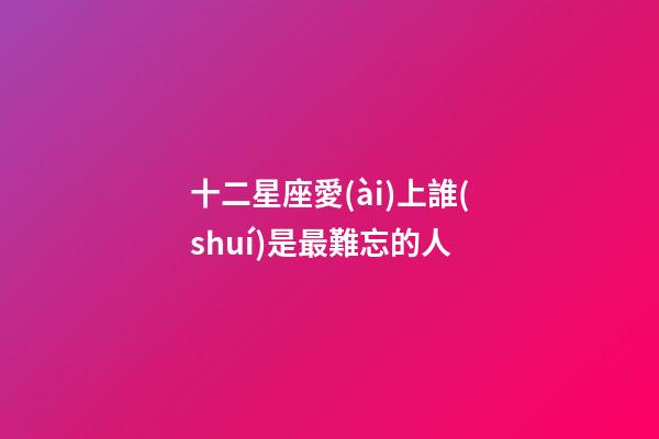 十二星座愛(ài)上誰(shuí)是最難忘的人