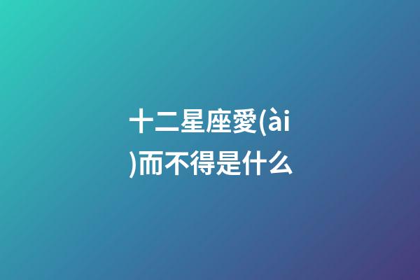 十二星座愛(ài)而不得是什么-第1張-星座運(yùn)勢(shì)-玄機(jī)派