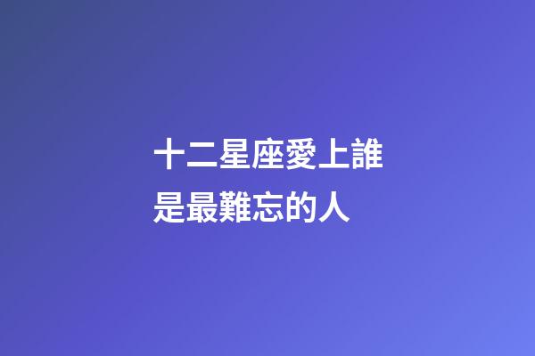 十二星座愛上誰是最難忘的人-第1張-星座運勢-玄機派