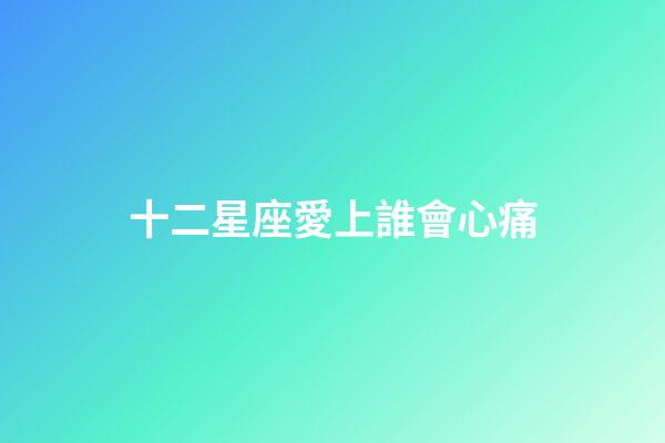 十二星座愛上誰會心痛-第1張-星座運勢-玄機派