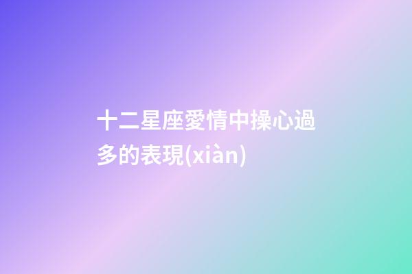 十二星座愛情中操心過多的表現(xiàn)-第1張-星座運(yùn)勢(shì)-玄機(jī)派