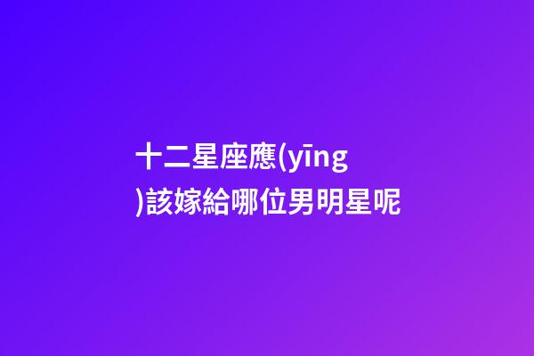 十二星座應(yīng)該嫁給哪位男明星呢-第1張-星座運(yùn)勢(shì)-玄機(jī)派