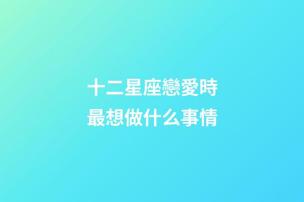 十二星座戀愛時最想做什么事情-第1張-星座運勢-玄機派