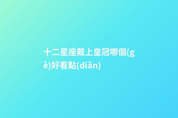 十二星座戴上皇冠哪個(gè)好看點(diǎn)-第1張-星座運(yùn)勢-玄機(jī)派
