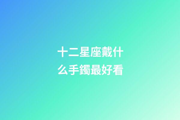 十二星座戴什么手鐲最好看-第1張-星座運勢-玄機派