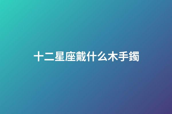十二星座戴什么木手鐲-第1張-星座運勢-玄機派