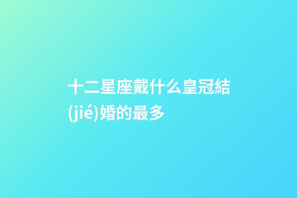十二星座戴什么皇冠結(jié)婚的最多-第1張-星座運勢-玄機派