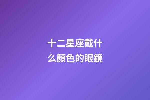 十二星座戴什么顏色的眼鏡-第1張-星座運(yùn)勢(shì)-玄機(jī)派