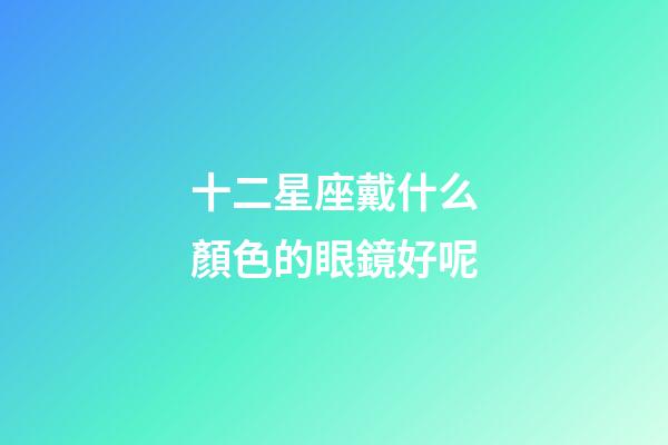 十二星座戴什么顏色的眼鏡好呢-第1張-星座運勢-玄機派