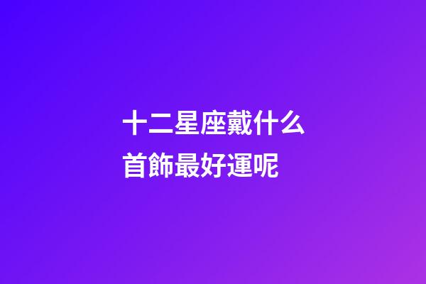 十二星座戴什么首飾最好運呢-第1張-星座運勢-玄機派