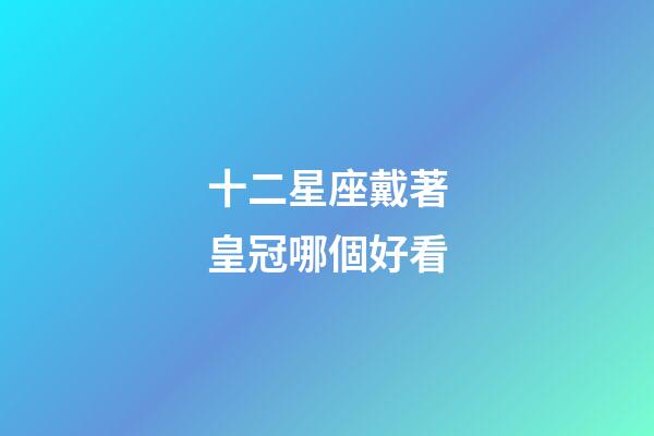 十二星座戴著皇冠哪個好看-第1張-星座運勢-玄機派