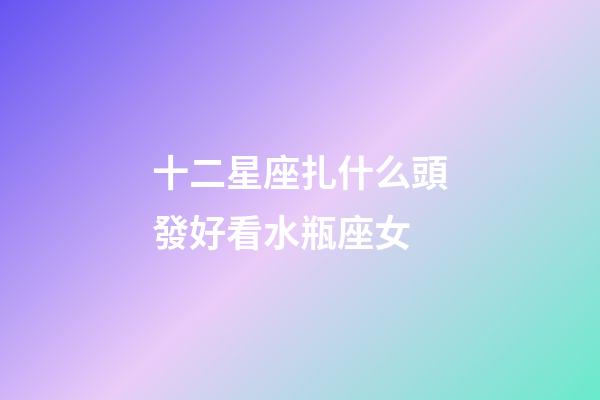 十二星座扎什么頭發好看水瓶座女-第1張-星座運勢-玄機派