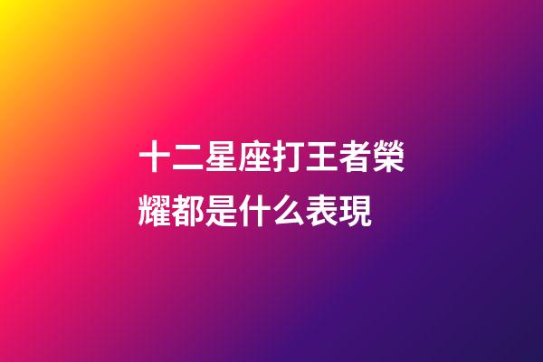 十二星座打王者榮耀都是什么表現-第1張-星座運勢-玄機派